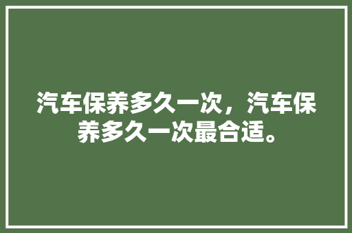 汽车保养多久一次，汽车保养多久一次最合适。  第1张 汽车保养多久一次，汽车保养多久一次最合适。 新能源