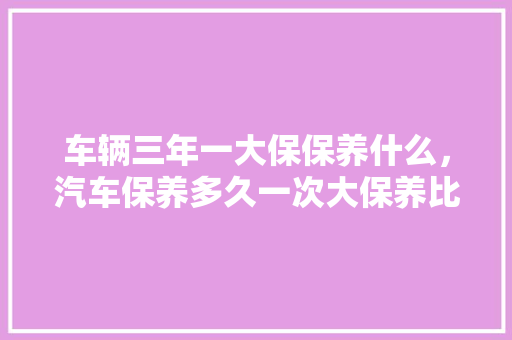 车辆三年一大保保养什么，汽车保养多久一次大保养比较好。  第1张 车辆三年一大保保养什么，汽车保养多久一次大保养比较好。 摩托车维修