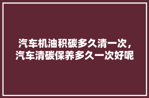 汽车机油积碳多久清一次，汽车清碳保养多久一次好呢。