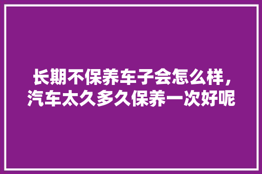 长期不保养车子会怎么样，汽车太久多久保养一次好呢。  第1张 长期不保养车子会怎么样，汽车太久多久保养一次好呢。 汽车评测