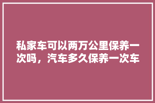 私家车可以两万公里保养一次吗，汽车多久保养一次车辆好呢。  第1张 私家车可以两万公里保养一次吗，汽车多久保养一次车辆好呢。 小车配件