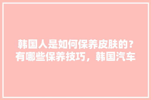 韩国人是如何保养皮肤的？有哪些保养技巧，韩国汽车保养多久做一次比较好。