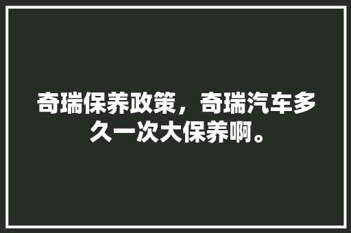奇瑞保养政策，奇瑞汽车多久一次大保养啊。  第1张 奇瑞保养政策，奇瑞汽车多久一次大保养啊。 商用车