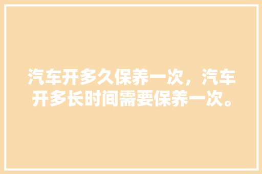 汽车开多久保养一次,汽车开多长时间需要保养一次。 汽车评测 汽车开多久保养一次,汽车开多长时间需要保养一次。 第1张 汽车开多久保养一次,汽车开多长时间需要保养一次。 汽车评测