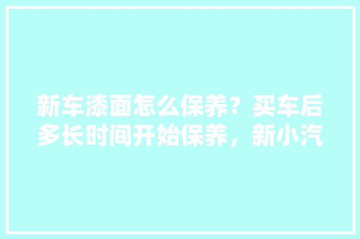 新车漆面怎么保养？买车后多长时间开始保养，新小汽车多久保养一次比较好。  第1张 新车漆面怎么保养？买车后多长时间开始保养，新小汽车多久保养一次比较好。 电车维修