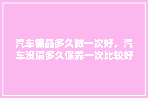 汽车镀晶多久做一次好，汽车没隔多久保养一次比较好。  第1张 汽车镀晶多久做一次好，汽车没隔多久保养一次比较好。 汽车保养