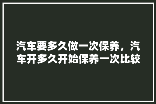 汽车要多久做一次保养，汽车开多久开始保养一次比较好。  第1张 汽车要多久做一次保养，汽车开多久开始保养一次比较好。 电车维修
