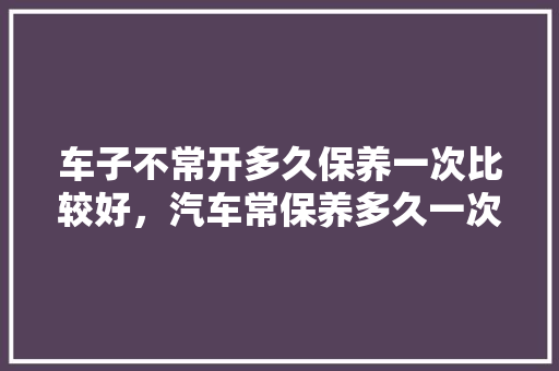 车子不常开多久保养一次比较好，汽车常保养多久一次比较好。  第1张 车子不常开多久保养一次比较好，汽车常保养多久一次比较好。 购车指南