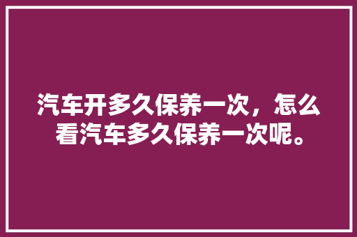 汽车开多久保养一次，怎么看汽车多久保养一次呢。  第1张 汽车开多久保养一次，怎么看汽车多久保养一次呢。 商用车