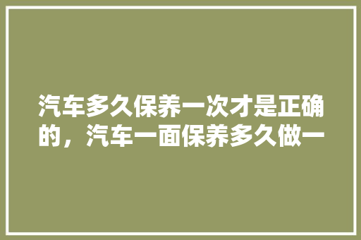 汽车多久保养一次才是正确的，汽车一面保养多久做一次好。  第1张 汽车多久保养一次才是正确的，汽车一面保养多久做一次好。 购车指南