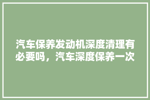 汽车保养发动机深度清理有必要吗，汽车深度保养一次多久合适。  第1张 汽车保养发动机深度清理有必要吗，汽车深度保养一次多久合适。 摩托车维修