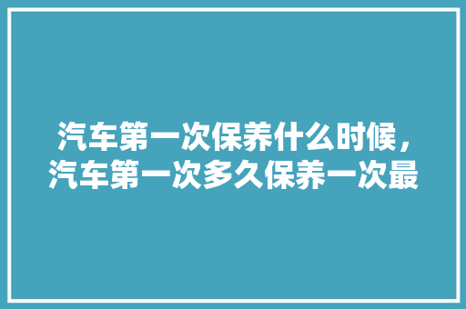 汽车第一次保养什么时候，汽车第一次多久保养一次最好。  第1张 汽车第一次保养什么时候，汽车第一次多久保养一次最好。 汽车保养