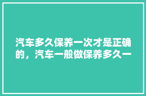 汽车多久保养一次才是正确的，汽车一般做保养多久一次比较好。  第1张 汽车多久保养一次才是正确的，汽车一般做保养多久一次比较好。 购车指南