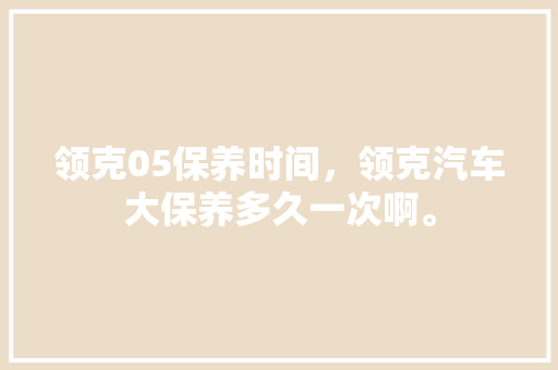 领克05保养时间，领克汽车大保养多久一次啊。