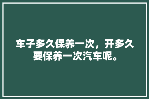 车子多久保养一次，开多久要保养一次汽车呢。  第1张 车子多久保养一次，开多久要保养一次汽车呢。 汽车百科