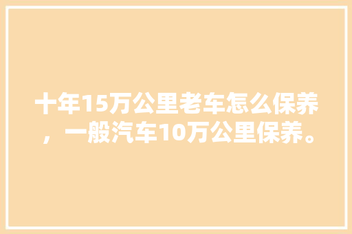 十年15万公里老车怎么保养，一般汽车10万公里保养。  第1张 十年15万公里老车怎么保养，一般汽车10万公里保养。 商用车