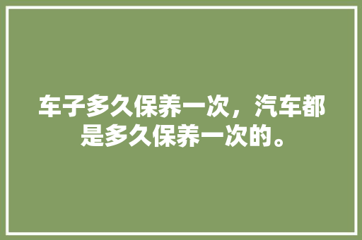 车子多久保养一次，汽车都是多久保养一次的。  第1张 车子多久保养一次，汽车都是多久保养一次的。 汽车百科
