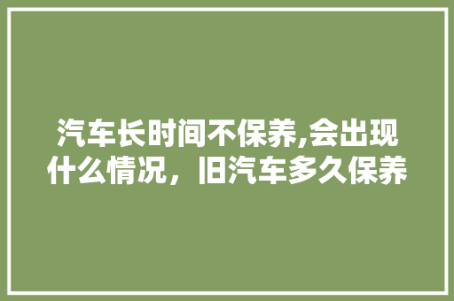 汽车长时间不保养,会出现什么情况，旧汽车多久保养一次最佳呢。  第1张 汽车长时间不保养,会出现什么情况，旧汽车多久保养一次最佳呢。 小车配件