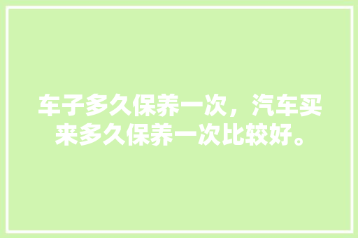 车子多久保养一次，汽车买来多久保养一次比较好。  第1张 车子多久保养一次，汽车买来多久保养一次比较好。 汽车评测