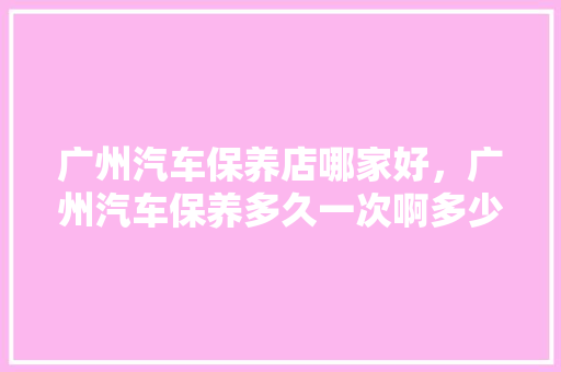广州汽车保养店哪家好，广州汽车保养多久一次啊多少钱。  第1张 广州汽车保养店哪家好，广州汽车保养多久一次啊多少钱。 汽车保养