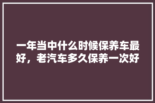 一年当中什么时候保养车最好，老汽车多久保养一次好呢视频。  第1张 一年当中什么时候保养车最好，老汽车多久保养一次好呢视频。 汽车保养