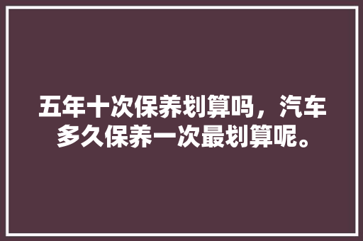 五年十次保养划算吗，汽车多久保养一次最划算呢。  第1张 五年十次保养划算吗，汽车多久保养一次最划算呢。 汽车配件