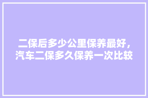 二保后多少公里保养最好，汽车二保多久保养一次比较好。  第1张 二保后多少公里保养最好，汽车二保多久保养一次比较好。 汽车维修