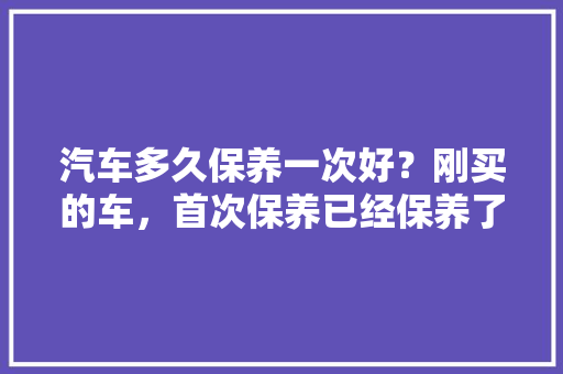 汽车多久保养一次好？刚买的车，首次保养已经保养了，第二次没开多少公里后保养时间到了，可以晚一段时间吗，汽车买后多久保养一次比较好。  第1张 汽车多久保养一次好？刚买的车，首次保养已经保养了，第二次没开多少公里后保养时间到了，可以晚一段时间吗，汽车买后多久保养一次比较好。 新车
