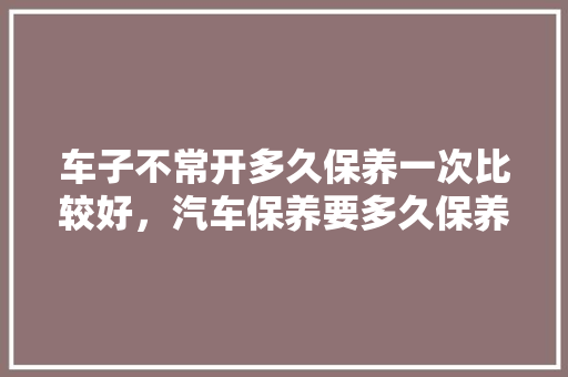 车子不常开多久保养一次比较好，汽车保养要多久保养一次比较好。  第1张 车子不常开多久保养一次比较好，汽车保养要多久保养一次比较好。 电车维修