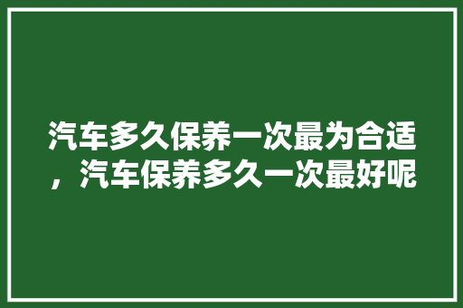 汽车多久保养一次最为合适，汽车保养多久一次最好呢。  第1张 汽车多久保养一次最为合适，汽车保养多久一次最好呢。 汽车百科