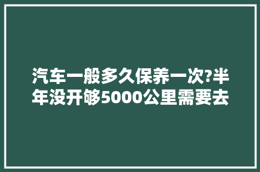 汽车一般多久保养一次?半年没开够5000公里需要去换吗，汽车超过保养多久换一次机油。  第1张 汽车一般多久保养一次?半年没开够5000公里需要去换吗，汽车超过保养多久换一次机油。 汽车评测