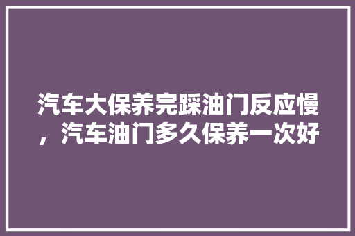 汽车大保养完踩油门反应慢，汽车油门多久保养一次好呢。  第1张 汽车大保养完踩油门反应慢，汽车油门多久保养一次好呢。 新车