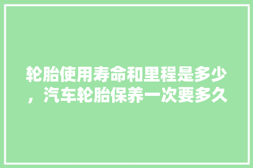 轮胎使用寿命和里程是多少，汽车轮胎保养一次要多久时间。
