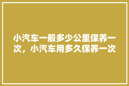 小汽车一般多少公里保养一次，小汽车用多久保养一次最好呢。  第1张 小汽车一般多少公里保养一次，小汽车用多久保养一次最好呢。 新能源配件
