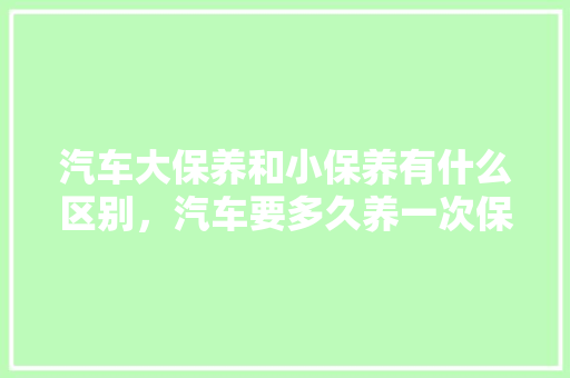 汽车大保养和小保养有什么区别，汽车要多久养一次保养好。  第1张 汽车大保养和小保养有什么区别，汽车要多久养一次保养好。 豪华车