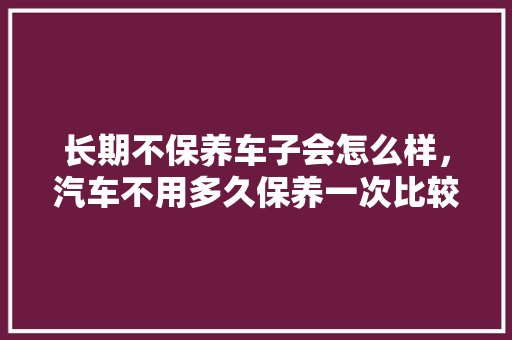 长期不保养车子会怎么样，汽车不用多久保养一次比较好。  第1张 长期不保养车子会怎么样，汽车不用多久保养一次比较好。 豪华车