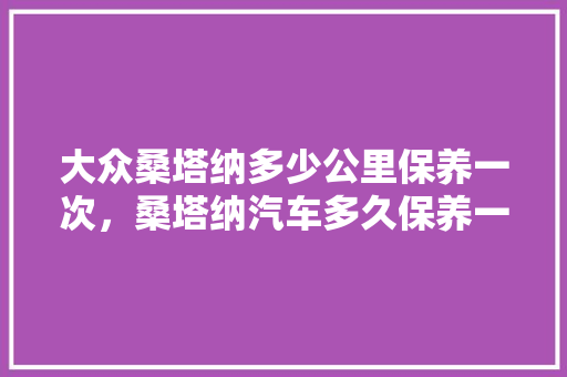 大众桑塔纳多少公里保养一次，桑塔纳汽车多久保养一次比较好。