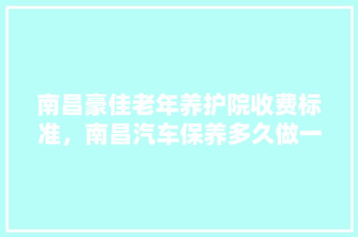南昌豪佳老年养护院收费标准，南昌汽车保养多久做一次好。  第1张 南昌豪佳老年养护院收费标准，南昌汽车保养多久做一次好。 新能源