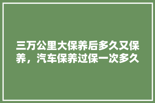 三万公里大保养后多久又保养,汽车保养过保一次多久换机油。 二手车 三万公里大保养后多久又保养,汽车保养过保一次多久换机油。 第1张 三万公里大保养后多久又保养,汽车保养过保一次多久换机油。 二手车