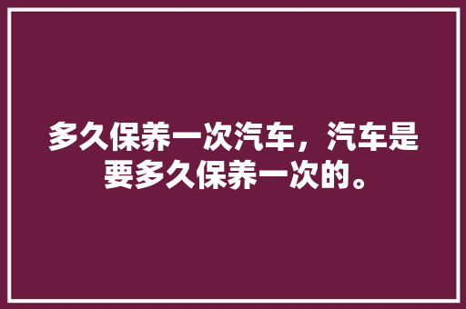 多久保养一次汽车，汽车是要多久保养一次的。  第1张 多久保养一次汽车，汽车是要多久保养一次的。 电车维修