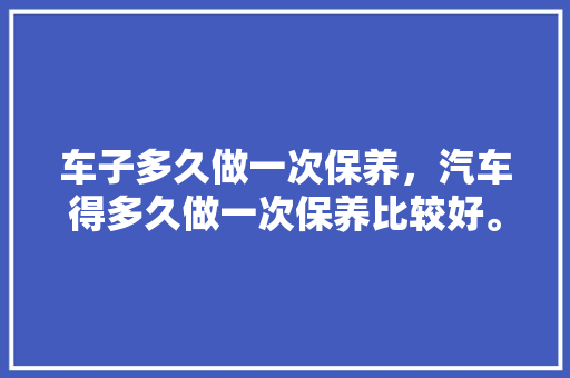 车子多久做一次保养，汽车得多久做一次保养比较好。  第1张 车子多久做一次保养，汽车得多久做一次保养比较好。 汽车保养