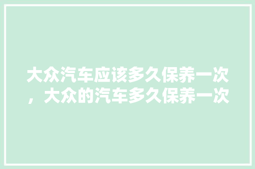 大众汽车应该多久保养一次，大众的汽车多久保养一次比较好。  第1张 大众汽车应该多久保养一次，大众的汽车多久保养一次比较好。 电瓶车