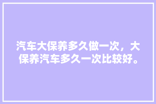 汽车大保养多久做一次，大保养汽车多久一次比较好。  第1张 汽车大保养多久做一次，大保养汽车多久一次比较好。 电车维修