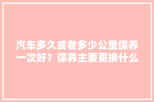 汽车多久或者多少公里保养一次好？保养主要更换什么液体，汽车间隔多久保养一次最好。  第1张 汽车多久或者多少公里保养一次好？保养主要更换什么液体，汽车间隔多久保养一次最好。 摩托车