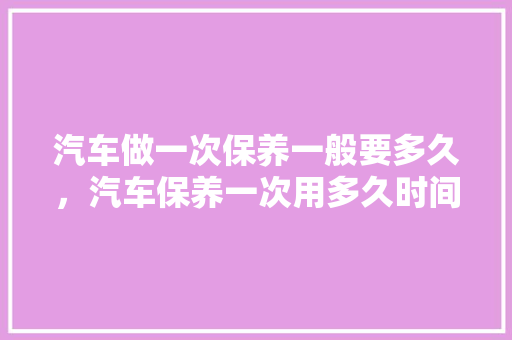 汽车做一次保养一般要多久，汽车保养一次用多久时间合适。