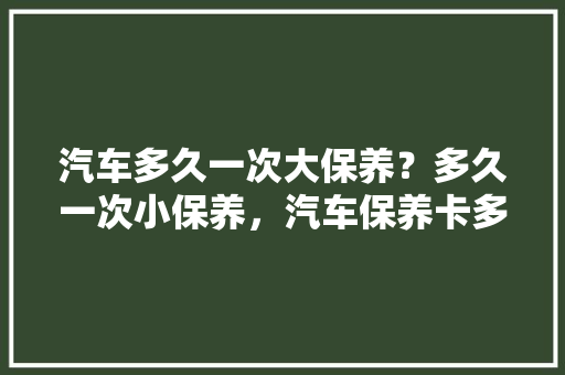 汽车多久一次大保养？多久一次小保养，汽车保养卡多久发放一次啊。  第1张 汽车多久一次大保养？多久一次小保养，汽车保养卡多久发放一次啊。 豪华车