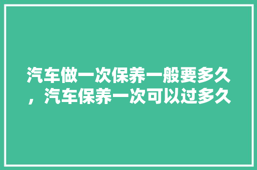 汽车做一次保养一般要多久，汽车保养一次可以过多久啊。  第1张 汽车做一次保养一般要多久，汽车保养一次可以过多久啊。 汽车评测