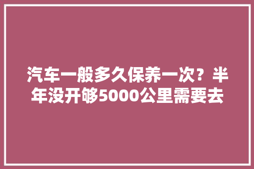 汽车一般多久保养一次？半年没开够5000公里需要去换吗，汽车上路多久保养一次比较好。  第1张 汽车一般多久保养一次？半年没开够5000公里需要去换吗，汽车上路多久保养一次比较好。 汽车保养