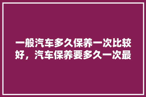 一般汽车多久保养一次比较好，汽车保养要多久一次最好呢。  第1张 一般汽车多久保养一次比较好，汽车保养要多久一次最好呢。 豪华车