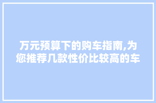 万元预算下的购车指南,为您推荐几款性价比较高的车型